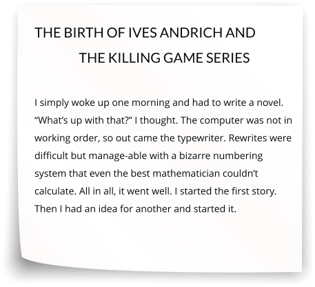 THE BIRTH OF IVES ANDRICH AND THE KILLING GAME SERIES  I simply woke up one morning and had to write a novel. “What’s up with that?” I thought. The computer was not in working order, so out came the typewriter. Rewrites were difficult but manage-able with a bizarre numbering system that even the best mathematician couldn’t calculate. All in all, it went well. I started the first story. Then I had an idea for another and started it.