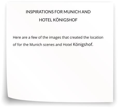 INSPIRATIONS FOR MUNICH AND HOTEL KÖNIGSHOF  Here are a few of the images that created the location of for the Munich scenes and Hotel Königshof.