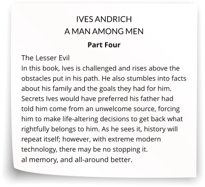 IVES ANDRICH A MAN AMONG MEN Part Four The Lesser Evil In this book, Ives is challenged and rises above the obstacles put in his path. He also stumbles into facts about his family and the goals they had for him. Secrets Ives would have preferred his father had told him come from an unwelcome source, forcing him to make life-altering decisions to get back what rightfully belongs to him. As he sees it, history will repeat itself; however, with extreme modern technology, there may be no stopping it.  al memory, and all-around better.