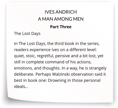 IVES ANDRICH A MAN AMONG MEN Part Three The Lost Days In The Lost Days, the third book in the series, readers experience Ives on a different level: quiet, stoic, regretful, pensive and a bit lost, yet still in complete command of his actions, emotions, and thoughts. In a way, he is strangely deliberate. Perhaps Walzinski observation said it best in book one: Drowning in those personal ideals…