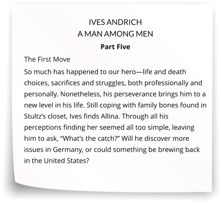 IVES ANDRICH A MAN AMONG MEN Part Five The First Move   So much has happened to our hero—life and death choices, sacrifices and struggles, both professionally and personally. Nonetheless, his perseverance brings him to a new level in his life. Still coping with family bones found in Stultz’s closet, Ives finds Allina. Through all his perceptions finding her seemed all too simple, leaving him to ask, “What’s the catch?” Will he discover more issues in Germany, or could something be brewing back in the United States?