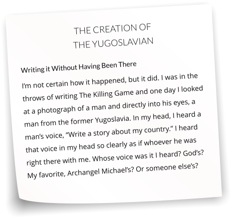 THE CREATION OF THE YUGOSLAVIAN  Writing it Without Having Been There I’m not certain how it happened, but it did. I was in the throws of writing The Killing Game and one day I looked at a photograph of a man and directly into his eyes, a man from the former Yugoslavia. In my head, I heard a man’s voice, “Write a story about my country.” I heard that voice in my head so clearly as if whoever he was right there with me. Whose voice was it I heard? God’s? My favorite, Archangel Michael’s? Or someone else’s?