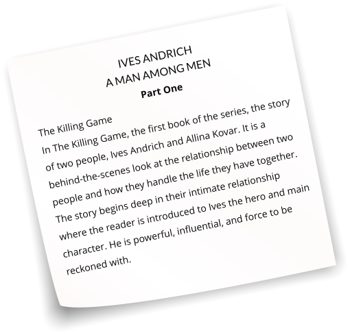 IVES ANDRICH A MAN AMONG MEN Part One The Killing Game   In The Killing Game, the first book of the series, the story of two people, Ives Andrich and Allina Kovar. It is a behind-the-scenes look at the relationship between two people and how they handle the life they have together. The story begins deep in their intimate relationship where the reader is introduced to Ives the hero and main character. He is powerful, influential, and force to be reckoned with.