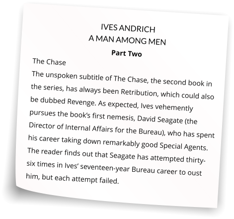 IVES ANDRICH A MAN AMONG MEN Part Two The Chase   The unspoken subtitle of The Chase, the second book in the series, has always been Retribution, which could also be dubbed Revenge. As expected, Ives vehemently pursues the book’s first nemesis, David Seagate (the Director of Internal Affairs for the Bureau), who has spent his career taking down remarkably good Special Agents. The reader finds out that Seagate has attempted thirty-six times in Ives’ seventeen-year Bureau career to oust him, but each attempt failed.