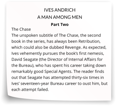 IVES ANDRICH A MAN AMONG MEN  Part Two The Chase   The unspoken subtitle of The Chase, the second book in the series, has always been Retribution, which could also be dubbed Revenge. As expected, Ives vehemently pursues the book’s first nemesis, David Seagate (the Director of Internal Affairs for the Bureau), who has spent his career taking down remarkably good Special Agents. The reader finds out that Seagate has attempted thirty-six times in Ives’ seventeen-year Bureau career to oust him, but each attempt failed.