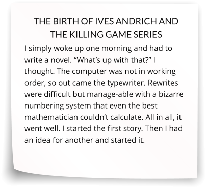 THE BIRTH OF IVES ANDRICH AND THE KILLING GAME SERIES I simply woke up one morning and had to write a novel. “What’s up with that?” I thought. The computer was not in working order, so out came the typewriter. Rewrites were difficult but manage-able with a bizarre numbering system that even the best mathematician couldn’t calculate. All in all, it went well. I started the first story. Then I had an idea for another and started it.