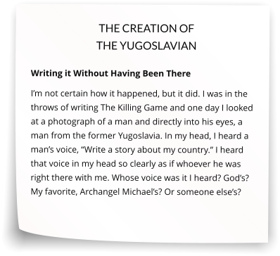 THE CREATION OF THE YUGOSLAVIAN  Writing it Without Having Been There I’m not certain how it happened, but it did. I was in the throws of writing The Killing Game and one day I looked at a photograph of a man and directly into his eyes, a man from the former Yugoslavia. In my head, I heard a man’s voice, “Write a story about my country.” I heard that voice in my head so clearly as if whoever he was right there with me. Whose voice was it I heard? God’s? My favorite, Archangel Michael’s? Or someone else’s?