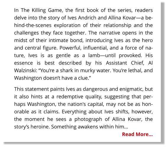 In The Killing Game, the first book of the series, readers delve into the story of Ives Andrich and Allina Kovar—a behind-the-scenes exploration of their relationship and the challenges they face together. The narrative opens in the midst of their intimate bond, introducing Ives as the hero and central figure. Powerful, influential, and a force of nature, Ives is as gentle as a lamb—until provoked. His essence is best described by his Assistant Chief, Al Walzinski: “You’re a shark in murky water. You’re lethal, and Washington doesn’t have a clue.” This statement paints Ives as dangerous and enigmatic, but it also hints at a redemptive quality, suggesting that perhaps Washington, the nation's capital, may not be as honorable as it claims. Everything about Ives shifts, however, the moment he sees a photograph of Allina Kovar, the story’s heroine. Something awakens within him... Read More…