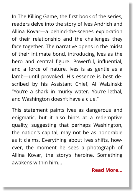 In The Killing Game, the first book of the series, readers delve into the story of Ives Andrich and Allina Kovar—a behind-the-scenes exploration of their relationship and the challenges they face together. The narrative opens in the midst of their intimate bond, introducing Ives as the hero and central figure. Powerful, influential, and a force of nature, Ives is as gentle as a lamb—until provoked. His essence is best described by his Assistant Chief, Al Walzinski: “You’re a shark in murky water. You’re lethal, and Washington doesn’t have a clue.” This statement paints Ives as dangerous and enigmatic, but it also hints at a redemptive quality, suggesting that perhaps Washington, the nation's capital, may not be as honorable as it claims. Everything about Ives shifts, however, the moment he sees a photograph of Allina Kovar, the story’s heroine. Something awakens within him... Read More…