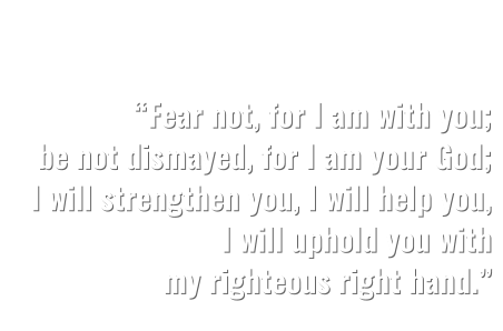 “Fear not, for I am with you; be not dismayed, for I am your God; I will strengthen you, I will help you, I will uphold you with  my righteous right hand.”   ISAIAH 41:10