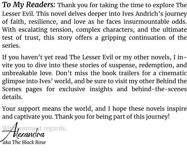 To My Readers: Thank you for taking the time to explore The Lesser Evil. This novel delves deeper into Ives Andrich’s journey of faith, resilience, and love as he faces insurmountable odds. With escalating tension, complex characters, and the ultimate test of trust, this story offers a gripping continuation of the series. If you haven’t yet read The Lesser Evil or my other novels, I invite you to dive into these stories of suspense, redemption, and unbreakable love. Don’t miss the book trailers for a cinematic glimpse into Ives’ world, and be sure to visit my other Behind the Scenes pages for exclusive insights and behind-the-scenes details.  Your support means the world, and I hope these novels inspire and captivate you. Thank you for being part of this journey! With warmest regards, Alexandra  aka The Black Rose