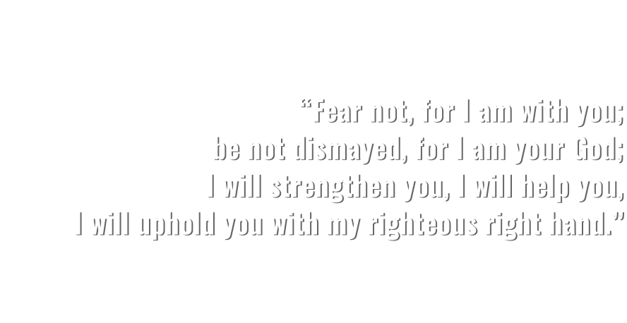 “Fear not, for I am with you; be not dismayed, for I am your God; I will strengthen you, I will help you, I will uphold you with my righteous right hand.”   ISAIAH 41:10