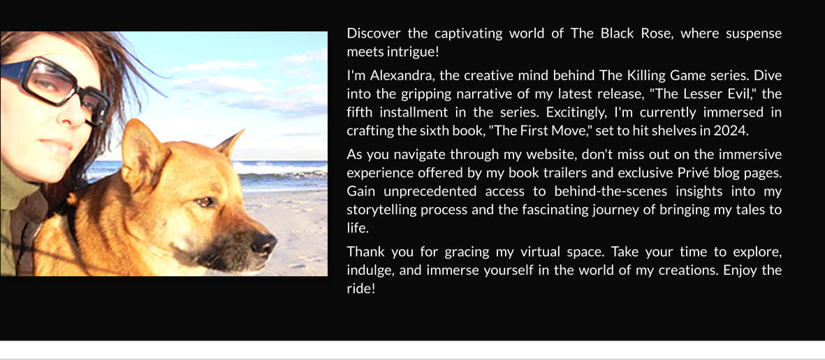 Discover the captivating world of The Black Rose, where suspense meets intrigue!  I'm Alexandra, the creative mind behind The Killing Game series. Dive into the gripping narrative of my latest release, "The Lesser Evil," the fifth installment in the series. Excitingly, I'm currently immersed in crafting the sixth book, "The First Move," set to hit shelves in 2024. As you navigate through my website, don't miss out on the immersive experience offered by my book trailers and exclusive Privé blog pages. Gain unprecedented access to behind-the-scenes insights into my storytelling process and the fascinating journey of bringing my tales to life. Thank you for gracing my virtual space. Take your time to explore, indulge, and immerse yourself in the world of my creations. Enjoy the ride!