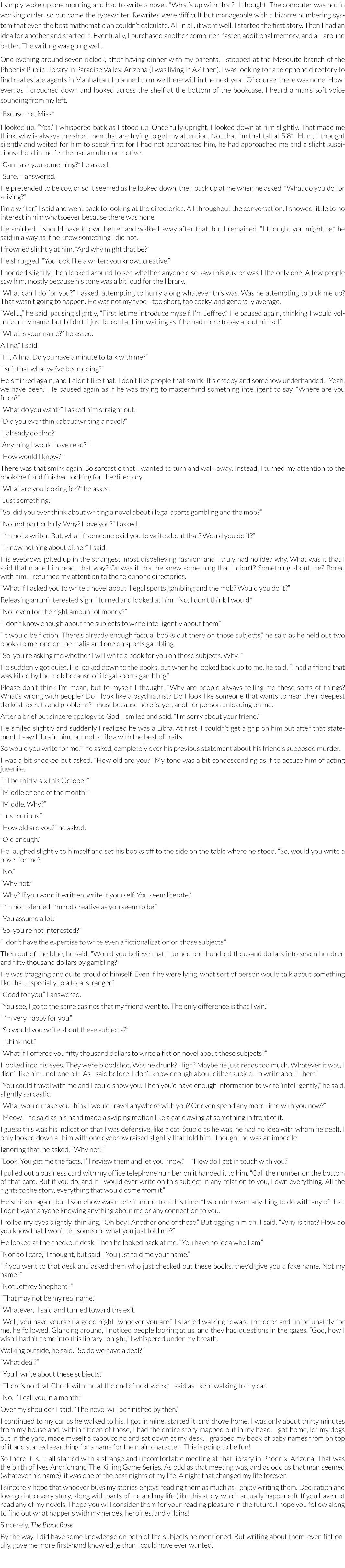 I simply woke up one morning and had to write a novel. “What’s up with that?” I thought. The computer was not in working order, so out came the typewriter. Rewrites were difficult but manageable with a bizarre numbering system that even the best mathematician couldn’t calculate. All in all, it went well. I started the first story. Then I had an idea for another and started it. Eventually, I purchased another computer: faster, additional memory, and all-around better. The writing was going well.     One evening around seven o’clock, after having dinner with my parents, I stopped at the Mesquite branch of the Phoenix Public Library in Paradise Valley, Arizona (I was living in AZ then). I was looking for a telephone directory to find real estate agents in Manhattan. I planned to move there within the next year. Of course, there was none. However, as I crouched down and looked across the shelf at the bottom of the bookcase, I heard a man’s soft voice sounding from my left.     “Excuse me, Miss.”  I looked up. “Yes,” I whispered back as I stood up. Once fully upright, I looked down at him slightly. That made me think, why is always the short men that are trying to get my attention. Not that I’m that tall at 5’8”. “Hum,” I thought silently and waited for him to speak first for I had not approached him, he had approached me and a slight suspicious chord in me felt he had an ulterior motive.  “Can I ask you something?” he asked. “Sure,” I answered.  He pretended to be coy, or so it seemed as he looked down, then back up at me when he asked, “What do you do for a living?”  I’m a writer,” I said and went back to looking at the directories. All throughout the conversation, I showed little to no interest in him whatsoever because there was none. He smirked. I should have known better and walked away after that, but I remained. “I thought you might be,” he said in a way as if he knew something I did not. I frowned slightly at him. “And why might that be?” He shrugged. “You look like a writer; you know...creative.”  I nodded slightly, then looked around to see whether anyone else saw this guy or was I the only one. A few people saw him, mostly because his tone was a bit loud for the library. “What can I do for you?” I asked, attempting to hurry along whatever this was. Was he attempting to pick me up? That wasn’t going to happen. He was not my type—too short, too cocky, and generally average. “Well...,” he said, pausing slightly, “First let me introduce myself. I’m Jeffrey.” He paused again, thinking I would volunteer my name, but I didn’t. I just looked at him, waiting as if he had more to say about himself. “What is your name?” he asked. Allina,” I said. “Hi, Allina. Do you have a minute to talk with me?” “Isn’t that what we’ve been doing?” He smirked again, and I didn’t like that. I don’t like people that smirk. It’s creepy and somehow underhanded. “Yeah, we have been.” He paused again as if he was trying to mastermind something intelligent to say. “Where are you from?” “What do you want?” I asked him straight out. “Did you ever think about writing a novel?” “I already do that?”  “Anything I would have read?” “How would I know?”  There was that smirk again. So sarcastic that I wanted to turn and walk away. Instead, I turned my attention to the bookshelf and finished looking for the directory. “What are you looking for?” he asked. “Just something.” “So, did you ever think about writing a novel about illegal sports gambling and the mob?” “No, not particularly. Why? Have you?” I asked. “I’m not a writer. But, what if someone paid you to write about that? Would you do it?” “I know nothing about either,” I said. His eyebrows jolted up in the strangest, most disbelieving fashion, and I truly had no idea why. What was it that I said that made him react that way? Or was it that he knew something that I didn’t? Something about me? Bored with him, I returned my attention to the telephone directories. “What if I asked you to write a novel about illegal sports gambling and the mob? Would you do it?” Releasing an uninterested sigh, I turned and looked at him. “No, I don’t think I would.” “Not even for the right amount of money?” “I don’t know enough about the subjects to write intelligently about them.”  “It would be fiction. There’s already enough factual books out there on those subjects,” he said as he held out two books to me: one on the mafia and one on sports gambling. “So, you’re asking me whether I will write a book for you on those subjects. Why?” He suddenly got quiet. He looked down to the books, but when he looked back up to me, he said, “I had a friend that was killed by the mob because of illegal sports gambling.” Please don’t think I’m mean, but to myself I thought, “Why are people always telling me these sorts of things? What’s wrong with people? Do I look like a psychiatrist? Do I look like someone that wants to hear their deepest darkest secrets and problems? I must because here is, yet, another person unloading on me.  After a brief but sincere apology to God, I smiled and said. “I’m sorry about your friend.”  He smiled slightly and suddenly I realized he was a Libra. At first, I couldn’t get a grip on him but after that statement, I saw Libra in him, but not a Libra with the best of traits. So would you write for me?” he asked, completely over his previous statement about his friend’s supposed murder. I was a bit shocked but asked. “How old are you?” My tone was a bit condescending as if to accuse him of acting juvenile. “I’ll be thirty-six this October.” “Middle or end of the month?” “Middle. Why?” “Just curious.” “How old are you?” he asked. “Old enough.” He laughed slightly to himself and set his books off to the side on the table where he stood. “So, would you write a novel for me?” “No.”  “Why not?” “Why? If you want it written, write it yourself. You seem literate.” “I’m not talented. I’m not creative as you seem to be.” “You assume a lot.” “So, you’re not interested?” “I don’t have the expertise to write even a fictionalization on those subjects.” Then out of the blue, he said, “Would you believe that I turned one hundred thousand dollars into seven hundred and fifty thousand dollars by gambling?” He was bragging and quite proud of himself. Even if he were lying, what sort of person would talk about something like that, especially to a total stranger?  “Good for you,” I answered. “You see, I go to the same casinos that my friend went to. The only difference is that I win.” “I’m very happy for you.” “So would you write about these subjects?” “I think not.” “What if I offered you fifty thousand dollars to write a fiction novel about these subjects?” I looked into his eyes. They were bloodshot. Was he drunk? High? Maybe he just reads too much. Whatever it was, I didn’t like him...not one bit. “As I said before, I don’t know enough about either subject to write about them.” “You could travel with me and I could show you. Then you’d have enough information to write ‘intelligently’,” he said, slightly sarcastic. “What would make you think I would travel anywhere with you? Or even spend any more time with you now?” “Meow!” he said as his hand made a swiping motion like a cat clawing at something in front of it. I guess this was his indication that I was defensive, like a cat. Stupid as he was, he had no idea with whom he dealt. I only looked down at him with one eyebrow raised slightly that told him I thought he was an imbecile. Ignoring that, he asked, “Why not?”  “Look. You get me the facts. I’ll review them and let you know.”     “How do I get in touch with you?” I pulled out a business card with my office telephone number on it handed it to him. “Call the number on the bottom of that card. But if you do, and if I would ever write on this subject in any relation to you, I own everything. All the rights to the story, everything that would come from it.” He smirked again, but I somehow was more immune to it this time. “I wouldn’t want anything to do with any of that. I don’t want anyone knowing anything about me or any connection to you.” I rolled my eyes slightly, thinking, “Oh boy! Another one of those.” But egging him on, I said, “Why is that? How do you know that I won’t tell someone what you just told me?” He looked at the checkout desk. Then he looked back at me. “You have no idea who I am.” “Nor do I care,” I thought, but said, “You just told me your name.”  “If you went to that desk and asked them who just checked out these books, they’d give you a fake name. Not my name?” “Not Jeffrey Shepherd?” “That may not be my real name.” “Whatever,” I said and turned toward the exit. “Well, you have yourself a good night...whoever you are.” I started walking toward the door and unfortunately for me, he followed. Glancing around, I noticed people looking at us, and they had questions in the gazes. “God, how I wish I hadn’t come into this library tonight,” I whispered under my breath.   Walking outside, he said. “So do we have a deal?” “What deal?” “You’ll write about these subjects.” “There’s no deal. Check with me at the end of next week,” I said as I kept walking to my car. “No. I’ll call you in a month.” Over my shoulder I said, “The novel will be finished by then.”  I continued to my car as he walked to his. I got in mine, started it, and drove home. I was only about thirty minutes from my house and, within fifteen of those, I had the entire story mapped out in my head. I got home, let my dogs out in the yard, made myself a cappuccino and sat down at my desk. I grabbed my book of baby names from on top of it and started searching for a name for the main character.  This is going to be fun! So there it is. It all started with a strange and uncomfortable meeting at that library in Phoenix, Arizona. That was the birth of Ives Andrich and The Killing Game Series. As odd as that meeting was, and as odd as that man seemed (whatever his name), it was one of the best nights of my life. A night that changed my life forever. I sincerely hope that whoever buys my stories enjoys reading them as much as I enjoy writing them. Dedication and love go into every story, along with parts of me and my life (like this story, which actually happened). If you have not read any of my novels, I hope you will consider them for your reading pleasure in the future. I hope you follow along to find out what happens with my heroes, heroines, and villains! Sincerely, The Black Rose By the way, I did have some knowledge on both of the subjects he mentioned. But writing about them, even fictionally, gave me more first-hand knowledge than I could have ever wanted.