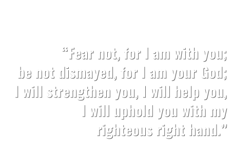 “Fear not, for I am with you; be not dismayed, for I am your God; I will strengthen you, I will help you, I will uphold you with my  righteous right hand.”   ISAIAH 41:10