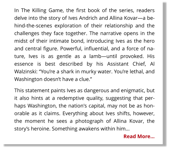 In The Killing Game, the first book of the series, readers delve into the story of Ives Andrich and Allina Kovar—a behind-the-scenes exploration of their relationship and the challenges they face together. The narrative opens in the midst of their intimate bond, introducing Ives as the hero and central figure. Powerful, influential, and a force of nature, Ives is as gentle as a lamb—until provoked. His essence is best described by his Assistant Chief, Al Walzinski: “You’re a shark in murky water. You’re lethal, and Washington doesn’t have a clue.” This statement paints Ives as dangerous and enigmatic, but it also hints at a redemptive quality, suggesting that perhaps Washington, the nation's capital, may not be as honorable as it claims. Everything about Ives shifts, however, the moment he sees a photograph of Allina Kovar, the story’s heroine. Something awakens within him... Read More…