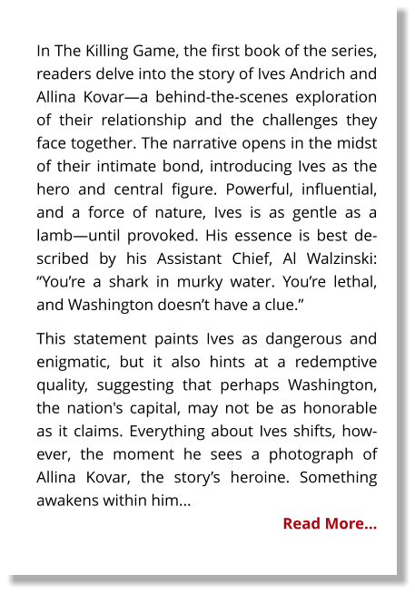 In The Killing Game, the first book of the series, readers delve into the story of Ives Andrich and Allina Kovar—a behind-the-scenes exploration of their relationship and the challenges they face together. The narrative opens in the midst of their intimate bond, introducing Ives as the hero and central figure. Powerful, influential, and a force of nature, Ives is as gentle as a lamb—until provoked. His essence is best described by his Assistant Chief, Al Walzinski: “You’re a shark in murky water. You’re lethal, and Washington doesn’t have a clue.” This statement paints Ives as dangerous and enigmatic, but it also hints at a redemptive quality, suggesting that perhaps Washington, the nation's capital, may not be as honorable as it claims. Everything about Ives shifts, however, the moment he sees a photograph of Allina Kovar, the story’s heroine. Something awakens within him... Read More…